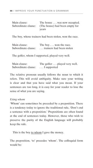44 / I M P R O V E Y O U R P U N C T U A T I O N & G R A M M A R




  Main clause:                  The house . . . was now occupied.
  Subordinate clause:           (The house) had been empty for
                                years

  The boy, whose trainers had been stolen, won the race.


  Main clause:                  The boy . . . won the race.
  Subordinate clause:           . . . trainers had been stolen

  The golfer, whom I supported, played very well.


  Main clause:                  The golfer . . . played very well.
  Subordinate clause:           . . . I supported

The relative pronoun usually follows the noun to which it
refers. This will avoid ambiguity. Make sure your writing
is clear and that you have said what you mean. If your
sentences are too long, it is easy for your reader to lose the
sense of what you are saying.


Using whom
‘Whom’ can sometimes be preceded by a preposition. There
is a tendency today to ignore the traditional rule, ‘Don’t end
a sentence with a preposition.’ Prepositions are often found
at the end of sentences today. However, those who wish to
preserve the purity of the English language will probably
keep the rule.


   This is the boy to whom I gave the money.


The preposition, ‘to’ precedes ‘whom’. The colloquial form
would be:
 