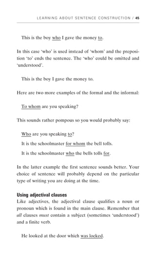L E A R N I N G A B O U T S E N T E N C E C O N S T R U C T I O N / 45




  This is the boy who I gave the money to.


In this case ‘who’ is used instead of ‘whom’ and the preposi-
tion ‘to’ ends the sentence. The ‘who’ could be omitted and
‘understood’.


  This is the boy I gave the money to.


Here are two more examples of the formal and the informal:


  To whom are you speaking?


This sounds rather pompous so you would probably say:


  Who are you speaking to?

  It is the schoolmaster for whom the bell tolls.

  It is the schoolmaster who the bells tolls for.


In the latter example the first sentence sounds better. Your
choice of sentence will probably depend on the particular
type of writing you are doing at the time.


Using adjectival clauses
Like adjectives, the adjectival clause qualifies a noun or
pronoun which is found in the main clause. Remember that
all clauses must contain a subject (sometimes ‘understood’)
and a finite verb.


  He looked at the door which was locked.
 