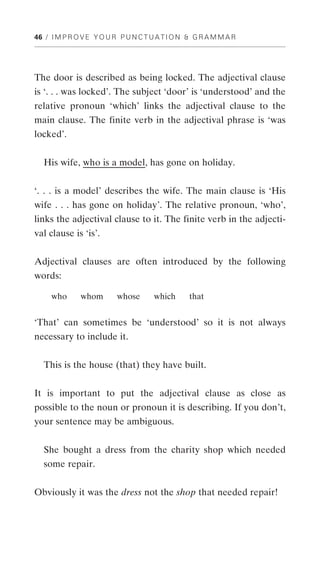 46 / I M P R O V E Y O U R P U N C T U A T I O N & G R A M M A R




The door is described as being locked. The adjectival clause
is ‘. . . was locked’. The subject ‘door’ is ‘understood’ and the
relative pronoun ‘which’ links the adjectival clause to the
main clause. The finite verb in the adjectival phrase is ‘was
locked’.


   His wife, who is a model, has gone on holiday.


‘. . . is a model’ describes the wife. The main clause is ‘His
wife . . . has gone on holiday’. The relative pronoun, ‘who’,
links the adjectival clause to it. The finite verb in the adjecti-
val clause is ‘is’.


Adjectival clauses are often introduced by the following
words:

     who      whom        whose      which       that


‘That’ can sometimes be ‘understood’ so it is not always
necessary to include it.


   This is the house (that) they have built.


It is important to put the adjectival clause as close as
possible to the noun or pronoun it is describing. If you don’t,
your sentence may be ambiguous.


   She bought a dress from the charity shop which needed
   some repair.


Obviously it was the dress not the shop that needed repair!
 