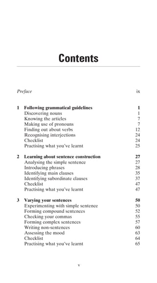 Contents

Preface                                    ix


1   Following grammatical guidelines        1
    Discovering nouns                       1
    Knowing the articles                    7
    Making use of pronouns                  7
    Finding out about verbs                12
    Recognising interjections              24
    Checklist                              24
    Practising what you’ve learnt          25

2   Learning about sentence construction   27
    Analysing the simple sentence          27
    Introducing phrases                    28
    Identifying main clauses               35
    Identifying subordinate clauses        37
    Checklist                              47
    Practising what you’ve learnt          47

3   Varying your sentences                 50
    Experimenting with simple sentence     50
    Forming compound sentences             52
    Checking your commas                   55
    Forming complex sentences              57
    Writing non-sentences                  60
    Assessing the mood                     63
    Checklist                              64
    Practising what you’ve learnt          65



                             v
 