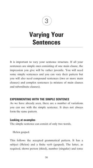 3

               Varying Your
                Sentences

It is important to vary your sentence structure. If all your
sentences are simple ones consisting of one main clause, the
impression you give will be rather juvenile. You will need
some simple sentences and you can vary their pattern but
you will also need compound sentences (two or more main
clauses) and complex sentences (a mixture of main clauses
and subordinate clauses).



EXPERIMENTING WITH THE SIMPLE SENTENCE
As we have already seen, there are a number of variations
you can use with the simple sentence. It does not always
form the same pattern.


Looking at examples
The simple sentence can consist of only two words.


  Helen gasped.


This follows the accepted grammatical pattern. It has a
subject (Helen) and a finite verb (gasped). The latter, as
required, shows person (third), number (singular) and tense


                            50
 