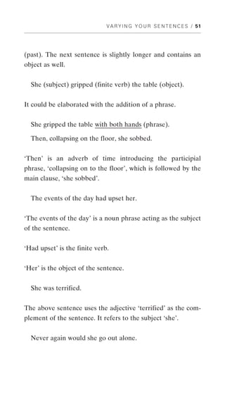 V A R Y I N G Y O U R S E N T E N C E S / 51




(past). The next sentence is slightly longer and contains an
object as well.


  She (subject) gripped (finite verb) the table (object).


It could be elaborated with the addition of a phrase.


  She gripped the table with both hands (phrase).

  Then, collapsing on the floor, she sobbed.


‘Then’ is an adverb of time introducing the participial
phrase, ‘collapsing on to the floor’, which is followed by the
main clause, ‘she sobbed’.


  The events of the day had upset her.


‘The events of the day’ is a noun phrase acting as the subject
of the sentence.


‘Had upset’ is the finite verb.


‘Her’ is the object of the sentence.


  She was terrified.


The above sentence uses the adjective ‘terrified’ as the com-
plement of the sentence. It refers to the subject ‘she’.


  Never again would she go out alone.
 