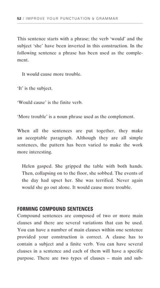 52 / I M P R O V E Y O U R P U N C T U A T I O N & G R A M M A R




This sentence starts with a phrase; the verb ‘would’ and the
subject ‘she’ have been inverted in this construction. In the
following sentence a phrase has been used as the comple-
ment.


   It would cause more trouble.


‘It’ is the subject.


‘Would cause’ is the finite verb.


‘More trouble’ is a noun phrase used as the complement.


When all the sentences are put together, they make
an acceptable paragraph. Although they are all simple
sentences, the pattern has been varied to make the work
more interesting.


   Helen gasped. She gripped the table with both hands.
   Then, collapsing on to the floor, she sobbed. The events of
   the day had upset her. She was terrified. Never again
   would she go out alone. It would cause more trouble.



FORMING COMPOUND SENTENCES
Compound sentences are composed of two or more main
clauses and there are several variations that can be used.
You can have a number of main clauses within one sentence
provided your construction is correct. A clause has to
contain a subject and a finite verb. You can have several
clauses in a sentence and each of them will have a specific
purpose. There are two types of clauses – main and sub-
 