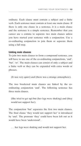 V A R Y I N G Y O U R S E N T E N C E S / 53




ordinate. Each clause must contain a subject and a finite
verb. Each sentence must contain at least one main clause. If
there is only one clause in a sentence, it is a main clause
and the sentence is a simple sentence. Remember that you
cannot use a comma to separate two main clauses unless
you have started your sentence with a conjunction. Use a
co-ordinating conjunction to join them or separate them
using a full stop.


Linking main clauses
To join two main clauses to form a compound sentence, you
will have to use one of the co-ordinating conjunctions, ‘and’,
‘but’, ‘or’. The main clauses can consist of only a subject and
a finite verb or they can be expanded with extra words or
phrases.


  (It was very quiet) and (there was a strange atmosphere).


The two bracketed main clauses are linked by the co-
ordinating conjunction ‘and’. The following sentence has
three main clauses.


  (She tried to get up) but (her legs were shaking) and (they
  would not support her).


The conjunction ‘but’ separates the first two main clauses.
The final clause ‘they would not support her’ is introduced
by ‘and’. The pronoun ‘they’ could have been left out as it
would have been ‘understood’.


  . . . her legs were shaking and would not support her.
 