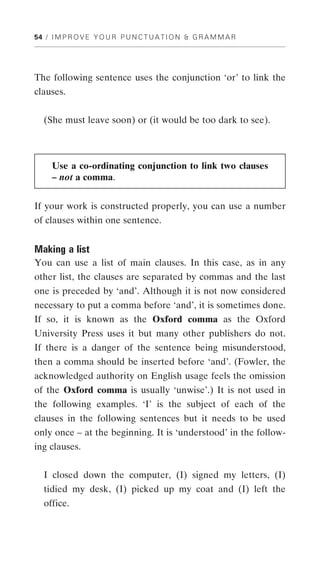 54 / I M P R O V E Y O U R P U N C T U A T I O N & G R A M M A R




The following sentence uses the conjunction ‘or’ to link the
clauses.


   (She must leave soon) or (it would be too dark to see).



     Use a co-ordinating conjunction to link two clauses
     – not a comma.


If your work is constructed properly, you can use a number
of clauses within one sentence.


Making a list
You can use a list of main clauses. In this case, as in any
other list, the clauses are separated by commas and the last
one is preceded by ‘and’. Although it is not now considered
necessary to put a comma before ‘and’, it is sometimes done.
If so, it is known as the Oxford comma as the Oxford
University Press uses it but many other publishers do not.
If there is a danger of the sentence being misunderstood,
then a comma should be inserted before ‘and’. (Fowler, the
acknowledged authority on English usage feels the omission
of the Oxford comma is usually ‘unwise’.) It is not used in
the following examples. ‘I’ is the subject of each of the
clauses in the following sentences but it needs to be used
only once – at the beginning. It is ‘understood’ in the follow-
ing clauses.


   I closed down the computer, (I) signed my letters, (I)
   tidied my desk, (I) picked up my coat and (I) left the
   office.
 