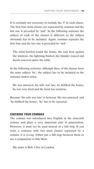 V A R Y I N G Y O U R S E N T E N C E S / 55




It is certainly not necessary to include the ‘I’ in each clause.
The first four main clauses are separated by commas and the
last one is preceded by ‘and’. In the following sentence the
subject of each of the clauses is different so the subject
obviously has to be included. Again, commas separate the
first four and the last one is preceded by ‘and’.


  The wind howled round the house, the rain beat against
  the windows, the lightning flashed, the thunder roared and
  Sarah cowered under the table.


In the following sentence, although three of the clauses have
the same subject ‘he’, the subject has to be included so the
sentence makes sense.


  He was annoyed, his wife was late, he disliked the house,
  he was very tired and the food was tasteless.


Because ‘his wife was late’ is between ‘He was annoyed’ and
‘he disliked the house’, ‘he’ has to be repeated.



CHECKING YOUR COMMAS
The comma was introduced into English in the sixteenth
century and plays a very important part in punctuation.
However, it must not be used instead of a full stop. If you
write a sentence with two main clauses separated by a
comma, it is wrong. Either put a full stop between them or
use a conjunction to link them.


  My name is Bob, I live in London.
 