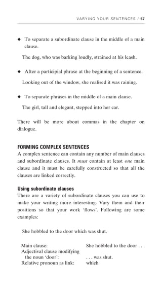 V A R Y I N G Y O U R S E N T E N C E S / 57




◆ To separate a subordinate clause in the middle of a main
   clause.

  The dog, who was barking loudly, strained at his leash.


◆ After a participial phrase at the beginning of a sentence.

  Looking out of the window, she realised it was raining.


◆ To separate phrases in the middle of a main clause.

  The girl, tall and elegant, stepped into her car.


There will be more about commas in the chapter on
dialogue.


FORMING COMPLEX SENTENCES
A complex sentence can contain any number of main clauses
and subordinate clauses. It must contain at least one main
clause and it must be carefully constructed so that all the
clauses are linked correctly.

Using subordinate clauses
There are a variety of subordinate clauses you can use to
make your writing more interesting. Vary them and their
positions so that your work ‘flows’. Following are some
examples:


  She hobbled to the door which was shut.


 Main clause:                         She hobbled to the door . . .
 Adjectival clause modifying
  the noun ‘door’:                    . . . was shut.
 Relative pronoun as link:            which
 