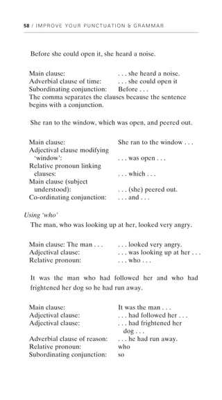 58 / I M P R O V E Y O U R P U N C T U A T I O N & G R A M M A R




   Before she could open it, she heard a noise.


  Main clause:                 . . . she heard a noise.
  Adverbial clause of time:    . . . she could open it
  Subordinating conjunction:   Before . . .
  The comma separates the clauses because the sentence
  begins with a conjunction.

   She ran to the window, which was open, and peered out.


  Main clause:                             She ran to the window . . .
  Adjectival clause modifying
   ‘window’:                               . . . was open . . .
  Relative pronoun linking
   clauses:                                . . . which . . .
  Main clause (subject
   understood):                            . . . (she) peered out.
  Co-ordinating conjunction:               . . . and . . .

Using ‘who’
  The man, who was looking up at her, looked very angry.


  Main clause: The man . . .               . . . looked very angry.
  Adjectival clause:                       . . . was looking up at her . . .
  Relative pronoun:                        . . . who . . .

  It was the man who had followed her and who had
  frightened her dog so he had run away.


  Main clause:                             It was the man . . .
  Adjectival clause:                       . . . had followed her . . .
  Adjectival clause:                       . . . had frightened her
                                              dog . . .
  Adverbial clause of reason:              . . . he had run away.
  Relative pronoun:                        who
  Subordinating conjunction:               so
 