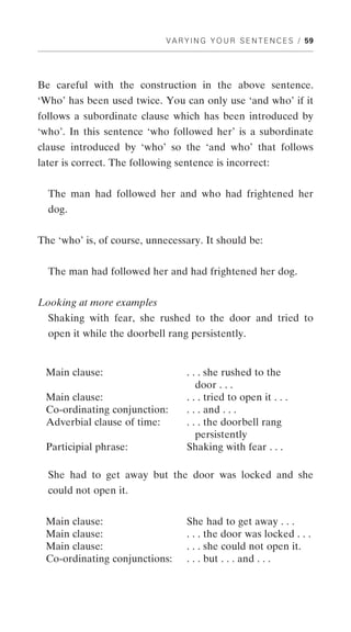 V A R Y I N G Y O U R S E N T E N C E S / 59




Be careful with the construction in the above sentence.
‘Who’ has been used twice. You can only use ‘and who’ if it
follows a subordinate clause which has been introduced by
‘who’. In this sentence ‘who followed her’ is a subordinate
clause introduced by ‘who’ so the ‘and who’ that follows
later is correct. The following sentence is incorrect:


  The man had followed her and who had frightened her
  dog.


The ‘who’ is, of course, unnecessary. It should be:


  The man had followed her and had frightened her dog.


Looking at more examples
  Shaking with fear, she rushed to the door and tried to
  open it while the doorbell rang persistently.


 Main clause:                      . . . she rushed to the
                                      door . . .
 Main clause:                      . . . tried to open it . . .
 Co-ordinating conjunction:        . . . and . . .
 Adverbial clause of time:         . . . the doorbell rang
                                      persistently
 Participial phrase:               Shaking with fear . . .

  She had to get away but the door was locked and she
  could not open it.


 Main clause:                      She had to get away . . .
 Main clause:                      . . . the door was locked . . .
 Main clause:                      . . . she could not open it.
 Co-ordinating conjunctions:       . . . but . . . and . . .
 
