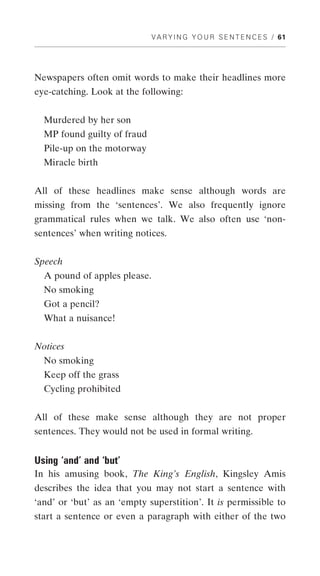 V A R Y I N G Y O U R S E N T E N C E S / 61




Newspapers often omit words to make their headlines more
eye-catching. Look at the following:


  Murdered by her son
  MP found guilty of fraud
  Pile-up on the motorway
  Miracle birth


All of these headlines make sense although words are
missing from the ‘sentences’. We also frequently ignore
grammatical rules when we talk. We also often use ‘non-
sentences’ when writing notices.


Speech
  A pound of apples please.
  No smoking
  Got a pencil?
  What a nuisance!


Notices
  No smoking
  Keep off the grass
  Cycling prohibited


All of these make sense although they are not proper
sentences. They would not be used in formal writing.


Using ‘and’ and ‘but’
In his amusing book, The King’s English, Kingsley Amis
describes the idea that you may not start a sentence with
‘and’ or ‘but’ as an ‘empty superstition’. It is permissible to
start a sentence or even a paragraph with either of the two
 