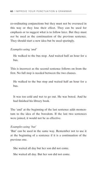 62 / I M P R O V E Y O U R P U N C T U A T I O N & G R A M M A R




co-ordinating conjunctions but they must not be overused in
this way or they lose their effect. They can be used for
emphasis or to suggest what is to follow later. But they must
not be used as the continuation of the previous sentence.
They should start a new idea but be used sparingly.


Examples using ‘and’

   He walked to the bus stop. And waited half an hour for a
   bus.


This is incorrect as the second sentence follows on from the
first. No full stop is needed between the two clauses.


   He walked to the bus stop and waited half an hour for a
   bus.


   It was too cold and wet to go out. He was bored. And he
   had finished his library book.


The ‘and’ at the beginning of the last sentence adds momen-
tum to the idea of the boredom. If the last two sentences
were joined, it would not be as effective.


Examples using ‘but’
‘But’ can be used in the same way. Remember not to use it
at the beginning of a sentence if it is a continuation of the
previous one.


   She waited all day but her son did not come.

   She waited all day. But her son did not come.
 