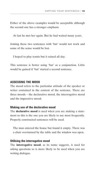 V A R Y I N G Y O U R S E N T E N C E S / 63




Either of the above examples would be acceptable although
the second one has a stronger emphasis.


  At last he met her again. But he had waited many years.


Joining these two sentences with ‘but’ would not work and
some of the sense would be lost.


  I hoped to play tennis but it rained all day.


This sentence is better using ‘but’ as a conjunction. Little
would be gained if ‘but’ started a second sentence.



ASSESSING THE MOOD
The mood refers to the particular attitude of the speaker or
writer contained in the content of the sentence. There are
three moods – the declarative mood, the interrogative mood
and the imperative mood.


Making use of the declarative mood
The declarative mood is used when you are making a state-
ment so this is the one you are likely to use most frequently.
Properly constructed sentences will be used.


  The man entered the house but found it empty. There was
  a chair overturned by the table and the window was open.


Utilising the interrogative mood
The interrogative mood, as its name suggests, is used for
asking questions so is more likely to be used when you are
writing dialogue.
 