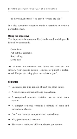 64 / I M P R O V E Y O U R P U N C T U A T I O N & G R A M M A R




   ‘Is there anyone there?’ he called. ‘Where are you?’


It is also sometimes effective within a narrative to create a
particular effect.


Using the imperative
The imperative is also more likely to be used in dialogue. It
is used for commands.


   Come here.
   Put out that cigarette.
   Stop talking.
   Go to bed.


All of these are sentences and follow the rules but the
subject, ‘you’ (second person – singular or plural) is under-
stood. The person being given the orders is ‘you’.


CHECKLIST
◆ Each sentence must contain at least one main clause.

◆ A simple sentence has only one main clause.

◆ A compound sentence contains two or more main
    clauses.

◆ A complex sentence contains a mixture of main and
    subordinate clauses.

◆ Don’t use commas to separate two main clauses.

◆ Vary your sentence structure.

◆ There are a variety of different clauses you can use.
 