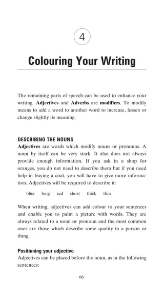 4

     Colouring Your Writing

The remaining parts of speech can be used to enhance your
writing. Adjectives and Adverbs are modifiers. To modify
means to add a word to another word to increase, lessen or
change slightly its meaning.



DESCRIBING THE NOUNS
Adjectives are words which modify nouns or pronouns. A
noun by itself can be very stark. It also does not always
provide enough information. If you ask in a shop for
oranges, you do not need to describe them but if you need
help in buying a coat, you will have to give more informa-
tion. Adjectives will be required to describe it:

    blue     long   red   short     thick   thin


When writing, adjectives can add colour to your sentences
and enable you to paint a picture with words. They are
always related to a noun or pronoun and the most common
ones are those which describe some quality in a person or
thing.


Positioning your adjective
Adjectives can be placed before the noun, as in the following
sentences:

                               66
 
