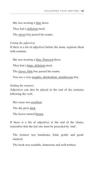 C O L O U R I N G Y O U R W R I T I N G / 67




  She was wearing a blue dress.

  They had a delicious meal.

  The clever boy passed his exams.


Listing the adjectives
If there is a list of adjectives before the noun, separate them
with commas.


  She was wearing a blue, flowered dress.

  They had a huge, delicious meal.

  The clever, little boy passed his exams.

  You are a very naughty, disobedient, mischievous boy.


Ending the sentence
Adjectives can also be placed at the end of the sentence
following the verb.


  Her essay was excellent.

  The sky grew dark.

  The leaves turned brown.


If there is a list of adjectives at the end of the clause,
remember that the last one must be preceded by ‘and’.


  The lecturer was handsome, kind, gentle and good-
  natured.

  The book was readable, humorous and well-written.
 