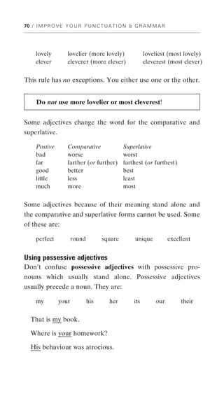 70 / I M P R O V E Y O U R P U N C T U A T I O N & G R A M M A R




     lovely        lovelier (more lovely)              loveliest (most lovely)
     clever        cleverer (more clever)              cleverest (most clever)


This rule has no exceptions. You either use one or the other.


     Do not use more lovelier or most cleverest!


Some adjectives change the word for the comparative and
superlative.

     Postive       Comparative               Superlative
     bad           worse                     worst
     far           farther (or further)      farthest (or furthest)
     good          better                    best
     little        less                      least
     much          more                      most


Some adjectives because of their meaning stand alone and
the comparative and superlative forms cannot be used. Some
of these are:

     perfect          round         square        unique           excellent


Using possessive adjectives
Don’t confuse possessive adjectives with possessive pro-
nouns which usually stand alone. Possessive adjectives
usually precede a noun. They are:

     my        your           his     her        its        our         their


   That is my book.

  Where is your homework?

   His behaviour was atrocious.
 