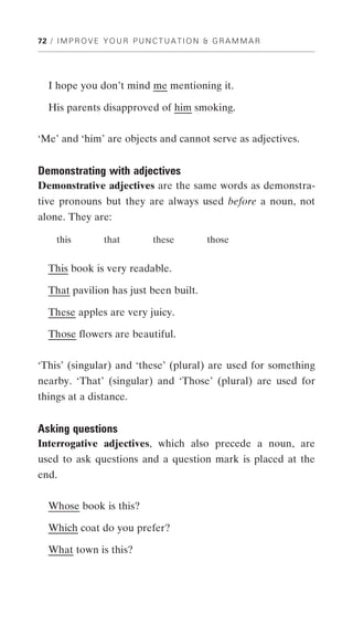 72 / I M P R O V E Y O U R P U N C T U A T I O N & G R A M M A R




   I hope you don’t mind me mentioning it.

   His parents disapproved of him smoking.


‘Me’ and ‘him’ are objects and cannot serve as adjectives.


Demonstrating with adjectives
Demonstrative adjectives are the same words as demonstra-
tive pronouns but they are always used before a noun, not
alone. They are:

     this          that          these          those


   This book is very readable.

   That pavilion has just been built.

   These apples are very juicy.

   Those flowers are beautiful.


‘This’ (singular) and ‘these’ (plural) are used for something
nearby. ‘That’ (singular) and ‘Those’ (plural) are used for
things at a distance.


Asking questions
Interrogative adjectives, which also precede a noun, are
used to ask questions and a question mark is placed at the
end.


   Whose book is this?

   Which coat do you prefer?

   What town is this?
 