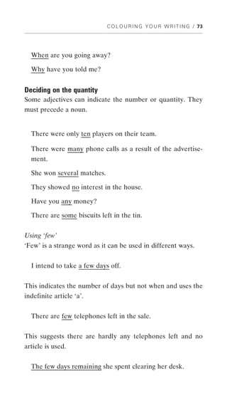 C O L O U R I N G Y O U R W R I T I N G / 73




  When are you going away?

  Why have you told me?


Deciding on the quantity
Some adjectives can indicate the number or quantity. They
must precede a noun.


  There were only ten players on their team.

  There were many phone calls as a result of the advertise-
  ment.

  She won several matches.

  They showed no interest in the house.

  Have you any money?

  There are some biscuits left in the tin.


Using ‘few’
‘Few’ is a strange word as it can be used in different ways.


  I intend to take a few days off.


This indicates the number of days but not when and uses the
indefinite article ‘a’.


  There are few telephones left in the sale.


This suggests there are hardly any telephones left and no
article is used.


  The few days remaining she spent clearing her desk.
 