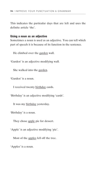 74 / I M P R O V E Y O U R P U N C T U A T I O N & G R A M M A R




This indicates the particular days that are left and uses the
definite article ‘the’.


Using a noun as an adjective
Sometimes a noun is used as an adjective. You can tell which
part of speech it is because of its function in the sentence.


   He climbed over the garden wall.


‘Garden’ is an adjective modifying wall.


   She walked into the garden.


‘Garden’ is a noun.


  I received twenty birthday cards.


‘Birthday’ is an adjective modifying ‘cards’.


  It was my birthday yesterday.


‘Birthday’ is a noun.


  They chose apple pie for dessert.


‘Apple’ is an adjective modifying ‘pie’.


  Most of the apples fell off the tree.


‘Apples’ is a noun.
 