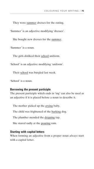 C O L O U R I N G Y O U R W R I T I N G / 75




  They wore summer dresses for the outing.


‘Summer’ is an adjective modifying ‘dresses’.


  She bought new dresses for the summer.


‘Summer’ is a noun.


  The girls disliked their school uniform.


‘School’ is an adjective modifying ‘uniform’.


  Their school was burgled last week.


‘School’ is a noun.


Borrowing the present participle
The present participle which ends in ‘ing’ can also be used as
an adjective if it is placed before a noun to describe it.


  The mother picked up the crying baby.

  The child was frightened of the barking dog.

  The plumber mended the dripping tap.

  She stared sadly at the pouring rain.


Starting with capital letters
When forming an adjective from a proper noun always start
with a capital letter.
 