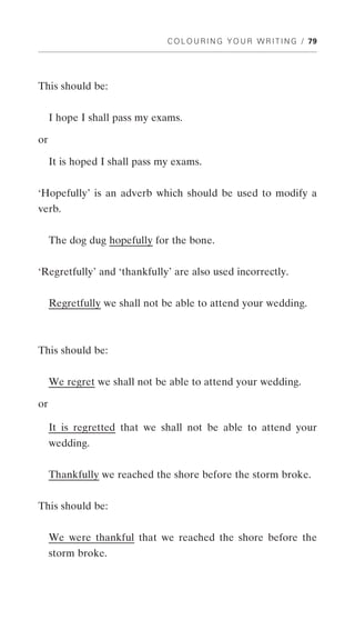 C O L O U R I N G Y O U R W R I T I N G / 79




This should be:


     I hope I shall pass my exams.

or

     It is hoped I shall pass my exams.


‘Hopefully’ is an adverb which should be used to modify a
verb.


     The dog dug hopefully for the bone.


‘Regretfully’ and ‘thankfully’ are also used incorrectly.


     Regretfully we shall not be able to attend your wedding.



This should be:


     We regret we shall not be able to attend your wedding.

or

     It is regretted that we shall not be able to attend your
     wedding.


     Thankfully we reached the shore before the storm broke.


This should be:


     We were thankful that we reached the shore before the
     storm broke.
 