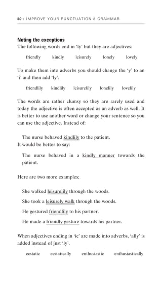 80 / I M P R O V E Y O U R P U N C T U A T I O N & G R A M M A R




Noting the exceptions
The following words end in ‘ly’ but they are adjectives:

     friendly        kindly         leisurely        lonely          lovely


To make them into adverbs you should change the ‘y’ to an
‘i’ and then add ‘ly’.

     friendlily      kindlily      leisurelily     lonelily        lovelily


The words are rather clumsy so they are rarely used and
today the adjective is often accepted as an adverb as well. It
is better to use another word or change your sentence so you
can use the adjective. Instead of:


   The nurse behaved kindlily to the patient.
It would be better to say:

   The nurse behaved in a kindly manner towards the
  patient.


Here are two more examples;


  She walked leisurelily through the woods.

  She took a leisurely walk through the woods.

   He gestured friendlily to his partner.

  He made a friendly gesture towards his partner.


When adjectives ending in ‘ic’ are made into adverbs, ‘ally’ is
added instead of just ‘ly’.

     ecstatic       ecstatically        enthusiastic          enthusiastically
 
