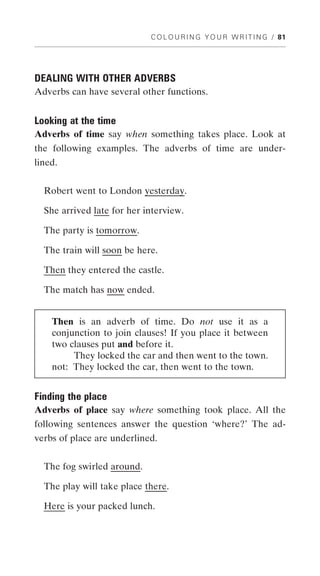 C O L O U R I N G Y O U R W R I T I N G / 81




DEALING WITH OTHER ADVERBS
Adverbs can have several other functions.


Looking at the time
Adverbs of time say when something takes place. Look at
the following examples. The adverbs of time are under-
lined.


  Robert went to London yesterday.

  She arrived late for her interview.

  The party is tomorrow.

  The train will soon be here.

  Then they entered the castle.

  The match has now ended.


    Then is an adverb of time. Do not use it as a
    conjunction to join clauses! If you place it between
    two clauses put and before it.
         They locked the car and then went to the town.
    not: They locked the car, then went to the town.


Finding the place
Adverbs of place say where something took place. All the
following sentences answer the question ‘where?’ The ad-
verbs of place are underlined.


  The fog swirled around.

  The play will take place there.

  Here is your packed lunch.
 