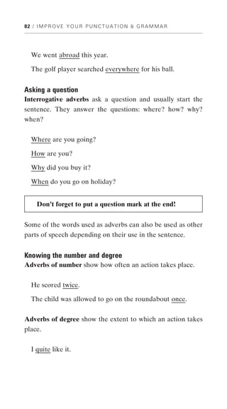 82 / I M P R O V E Y O U R P U N C T U A T I O N & G R A M M A R




   We went abroad this year.

   The golf player searched everywhere for his ball.


Asking a question
Interrogative adverbs ask a question and usually start the
sentence. They answer the questions: where? how? why?
when?


   Where are you going?

   How are you?

   Why did you buy it?

   When do you go on holiday?


     Don’t forget to put a question mark at the end!


Some of the words used as adverbs can also be used as other
parts of speech depending on their use in the sentence.


Knowing the number and degree
Adverbs of number show how often an action takes place.


   He scored twice.

   The child was allowed to go on the roundabout once.


Adverbs of degree show the extent to which an action takes
place.


   I quite like it.
 