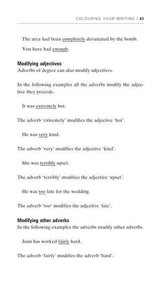 C O L O U R I N G Y O U R W R I T I N G / 83




  The area had been completely devastated by the bomb.

  You have had enough.


Modifying adjectives
Adverbs of degree can also modify adjectives.


In the following examples all the adverbs modify the adjec-
tive they precede.


  It was extremely hot.


The adverb ‘extremely’ modifies the adjective ‘hot’.


  He was very kind.


The adverb ‘very’ modifies the adjective ‘kind’.


  She was terribly upset.


The adverb ‘terribly’ modifies the adjective ‘upset’.


  He was too late for the wedding.


The adverb ‘too’ modifies the adjective ‘late’.


Modifying other adverbs
In the following examples the adverbs modify other adverbs.


  Joan has worked fairly hard.


The adverb ‘fairly’ modifies the adverb ‘hard’.
 