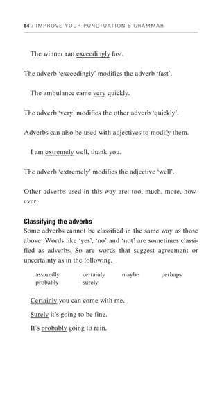 84 / I M P R O V E Y O U R P U N C T U A T I O N & G R A M M A R




   The winner ran exceedingly fast.


The adverb ‘exceedingly’ modifies the adverb ‘fast’.


  The ambulance came very quickly.


The adverb ‘very’ modifies the other adverb ‘quickly’.


Adverbs can also be used with adjectives to modify them.


   I am extremely well, thank you.


The adverb ‘extremely’ modifies the adjective ‘well’.


Other adverbs used in this way are: too, much, more, how-
ever.


Classifying the adverbs
Some adverbs cannot be classified in the same way as those
above. Words like ‘yes’, ‘no’ and ‘not’ are sometimes classi-
fied as adverbs. So are words that suggest agreement or
uncertainty as in the following.

     assuredly             certainly        maybe             perhaps
     probably              surely


   Certainly you can come with me.

   Surely it’s going to be fine.

   It’s probably going to rain.
 