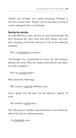 C O L O U R I N G Y O U R W R I T I N G / 85




‘Maybe’ and ‘perhaps’ have similar meanings. ‘Perhaps’ is
the more formal word. ‘Maybe’ can be used when writing in
a more colloquial style or in dialogue.


Sparing the adverbs
As with adjectives, some adverbs are used unnecessarily. By
their incessant use, they often lose their impact and even
their meaning can become obscured. Look at the following
examples.


  He’s a terrifyingly good player.


‘Terrifyingly’ has connotations of terror but this sentence
debases the word. Why not replace both adverb and adjec-
tive with ‘excellent’?


  He’s an excellent player.


What about the following?


  She cooked a superbly delicious meal.


This is going ‘over the top’. Use the adjective ‘superb’ by
itself.


  She cooked a superb meal.


The following are familiar expressions but in all of them the
adverb has lost its original meaning.


  I’m frightfully sorry.
 