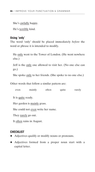 86 / I M P R O V E Y O U R P U N C T U A T I O N & G R A M M A R




   She’s awfully happy.

   He’s terribly kind.


Using ‘only’
The word ‘only’ should be placed immediately before the
word or phrase it is intended to modify.


   He only went to the Tower of London. (He went nowhere
  else.)

  Jeff is the only one allowed to visit her. (No one else can
   go.)

   She spoke only to her friends. (She spoke to no one else.)


Other words that follow a similar pattern are:

     even           mainly           often           quite         rarely


   It is quite ready.

   Her garden is mainly grass.

  She could not even write her name.

  They rarely go out.

   It often rains in August.


CHECKLIST
◆ Adjectives qualify or modify nouns or pronouns.

◆ Adjectives formed from a proper noun start with a
    capital letter.
 