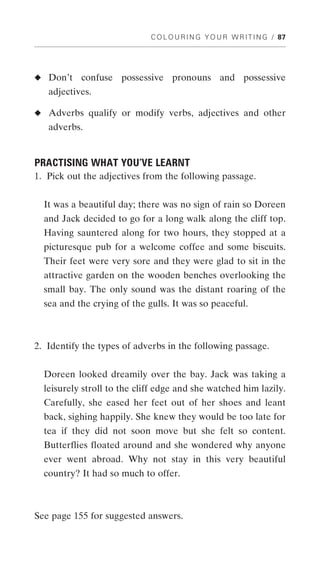 C O L O U R I N G Y O U R W R I T I N G / 87




◆ Don’t    confuse possessive pronouns and possessive
   adjectives.

◆ Adverbs qualify or modify verbs, adjectives and other
   adverbs.


PRACTISING WHAT YOU’VE LEARNT
1. Pick out the adjectives from the following passage.


  It was a beautiful day; there was no sign of rain so Doreen
  and Jack decided to go for a long walk along the cliff top.
  Having sauntered along for two hours, they stopped at a
  picturesque pub for a welcome coffee and some biscuits.
  Their feet were very sore and they were glad to sit in the
  attractive garden on the wooden benches overlooking the
  small bay. The only sound was the distant roaring of the
  sea and the crying of the gulls. It was so peaceful.



2. Identify the types of adverbs in the following passage.


  Doreen looked dreamily over the bay. Jack was taking a
  leisurely stroll to the cliff edge and she watched him lazily.
  Carefully, she eased her feet out of her shoes and leant
  back, sighing happily. She knew they would be too late for
  tea if they did not soon move but she felt so content.
  Butterflies floated around and she wondered why anyone
  ever went abroad. Why not stay in this very beautiful
  country? It had so much to offer.



See page 155 for suggested answers.
 