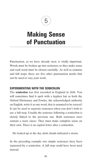 5

              Making Sense
              of Punctuation

Punctuation, as we have already seen, is vitally important.
Words must be broken up into sentences so they make sense
and each word must be chosen carefully. As well as commas
and full stops, there are five other punctuation marks that
can be used to vary your work.


EXPERIMENTING WITH THE SEMICOLON
The semicolon was first recorded in England in 1644. You
will sometimes find it spelt with a hyphen but as both the
Oxford Dictionary and Fowler, the acknowledged authority
on English, write it as one word, that is assumed to be correct!
It can be used to separate sentences when you don’t wish to
use a full stop. Usually the sentence following a semicolon is
closely linked to the previous one. Both sentences must
contain a main clause. They must make complete sense on
their own. There is no capital letter after a semicolon.


  He looked up at the sky; dark clouds indicated a storm.


In the preceding example two simple sentences have been
separated by a semicolon. A full stop could have been used
instead.

                              88
 