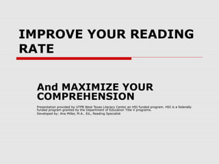 IMPROVE YOUR READING
RATE
And MAXIMIZE YOUR
COMPREHENSION
Presentation provided by UTPB West Texas Literacy Center an HSI funded program. HSI is a federally
funded program granted by the Department of Education Title V programs.
Developed by: Ana Miller, M.A.. Ed., Reading Specialist
 