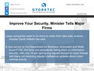 @StoretecHull

www.storetec.net

Facebook.com/storetec
Storetec Services Limited

Improve Your Security, Minister Tells Major
Firms
Large companies need to do more to make their data safe, science
minister David Willetts has said.
A new survey by the Department for Business, Innovation and Skills
found FTSE 350 firms are persistently falling short on information
security, with only 14 per cent giving regular thought to cyber threats
and many not receiving regular intelligence updates about cyber
criminal activity.

 