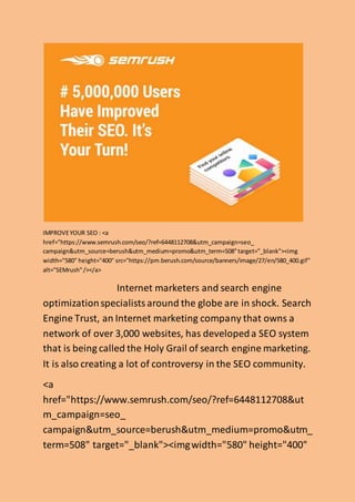 IMPROVEYOUR SEO : <a
href="https://www.semrush.com/seo/?ref=6448112708&utm_campaign=seo_
campaign&utm_source=berush&utm_medium=promo&utm_term=508"target="_blank"><img
width="580" height="400" src="https://pm.berush.com/source/banners/image/27/en/580_400.gif"
alt="SEMrush"/></a>
Internet marketers and search engine
optimizationspecialistsaround the globe are in shock. Search
Engine Trust, an Internet marketing company that owns a
network of over 3,000 websites, has developeda SEO system
that is being called the Holy Grail of search engine marketing.
It is also creating a lot of controversy in the SEO community.
<a
href="https://www.semrush.com/seo/?ref=6448112708&ut
m_campaign=seo_
campaign&utm_source=berush&utm_medium=promo&utm_
term=508" target="_blank"><imgwidth="580" height="400"
 