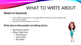 WHAT TO WRITE ABOUT
Based on Keywords
Write about what people are talking about.
• This is effective, because you can target different keywords in your blog that you
can’t in your website.
• Include the keyword/words in your title.
• Big Industry News
• Major Head lines
• David Bowe
• Super Bowl
• Star Wars
 