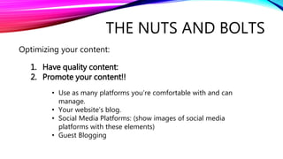 THE NUTS AND BOLTS
Optimizing your content:
1. Have quality content:
2. Promote your content!!
• Use as many platforms you’re comfortable with and can
manage.
• Your website’s blog.
• Social Media Platforms: (show images of social media
platforms with these elements)
• Guest Blogging
 