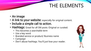THE ELEMENTS
• An image
• A link to your website: especially for original content.
• Include a simple call to action.
• Hashtags: Great for all SM posts: Original or curated.
• This becomes a searchable term
• Use a key word
• Branded service or product/ Business name
• Campaign
• Don’t abuse hashtags. You’ll just lose your reader.
 