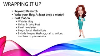 WRAPPING IT UP
• Keyword Research
• Write your Blog: At least once a month!
• Post that on:
• Website blog
• Linked In Long Post
• Email newsletter
• Blog= Social Media Posts
• Include images, Hashtags, call to actions,
and links to your website.
 