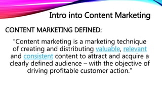 CONTENT MARKETING DEFINED:
“Content marketing is a marketing technique
of creating and distributing valuable, relevant
and consistent content to attract and acquire a
clearly defined audience – with the objective of
driving profitable customer action.”
Intro into Content Marketing
 