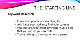THE STARTING LINE
Keyword Research
• know what people are searching for.
• And helps your audience find your content.
• you can target different keywords in your blog
that you can on your website.
• You’re talking to a computer and a person.
 