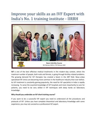 Improve your skills as an IVF Expert with
India's No. 1 training institute - IIRRH
IVF is one of the best effective medical treatments in the modern-day context, where the
maximum number of people, both male and female, is going through fertility-related problems.
The growing demand for IVF therapies has created a boom in the ART field. Now-a-days
specialized IVF clinics are becoming more common in the healthcare industry than ever before.
As IVF treatment is constantly gaining popularity, the need for IVF specialists in India is rapidly
increasing. To serve the essential knowledge of IVF hospitals and more importantly to care for
patients, you need to be very skilled in IVF techniques with deep hands on laboratory
knowledge.
Why should you undertake an IVF short training course?
If you want to be a successful IVF expert you need to understand all the procedures and
protocols of IVF. Unless you have complete theoretical and laboratory knowledge with some
experience, you may not succeed as a professional IVF expert.
 