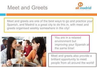Meet and Greets
Meet and greets are one of the best ways to go and practice your
Spanish, and Madrid is a great city to do this in, with meet and
greets organised weekly somewhere in the city!
You are in a relaxed
environment but
improving your Spanish at
the same time!
Meet and greets also provide a
brilliant opportunity to meet
people from all around the world!
 