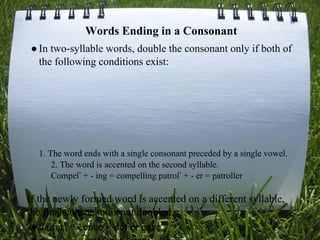 Words Ending in a Consonant
●In two-syllable words, double the consonant only if both of
the following conditions exist:
1. The word ends with a single consonant preceded by a single vowel.
2. The word is accented on the second syllable.
Compel’ + - ing = compelling patrol’ + - er = patroller
If the newly formed word is accented on a different syllable,
the final consonant is not doubled.
●de fer’ + - ence = def’er ence
 