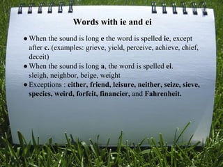 Words with ie and ei
●When the sound is long e the word is spelled ie, except
after c. (examples: grieve, yield, perceive, achieve, chief,
deceit)
●When the sound is long a, the word is spelled ei.
sleigh, neighbor, beige, weight
●Exceptions : either, friend, leisure, neither, seize, sieve,
species, weird, forfeit, financier, and Fahrenheit.
 