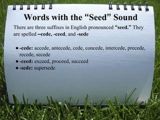 There are three suffixes in English pronounced “seed.” They
are spelled –cede, -ceed, and -sede
●-cede: accede, antecede, cede, concede, intercede, precede,
recede, secede
●-ceed: exceed, proceed, succeed
●-sede: supersede
Words with the “Seed” Sound
 