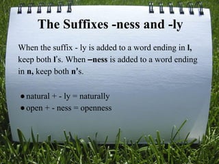 The Suffixes -ness and -ly
When the suffix - ly is added to a word ending in l,
keep both l’s. When –ness is added to a word ending
in n, keep both n’s.
●natural + - ly = naturally
●open + - ness = openness
 
