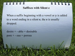 When a suffix beginning with a vowel or y is added
to a word ending in a silent e, the e is usually
dropped.
desire + - able = desirable
pore + - ous = porous
Suffixes with Silent e
 